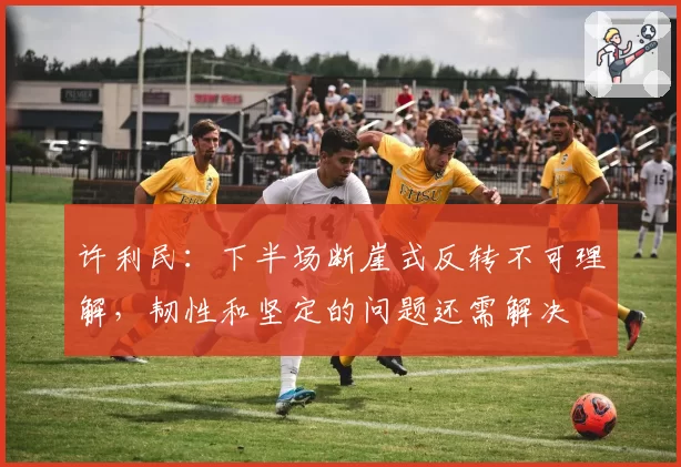 许利民:下半场断崖式反转不可理解,韧性和坚定的问题还需解决