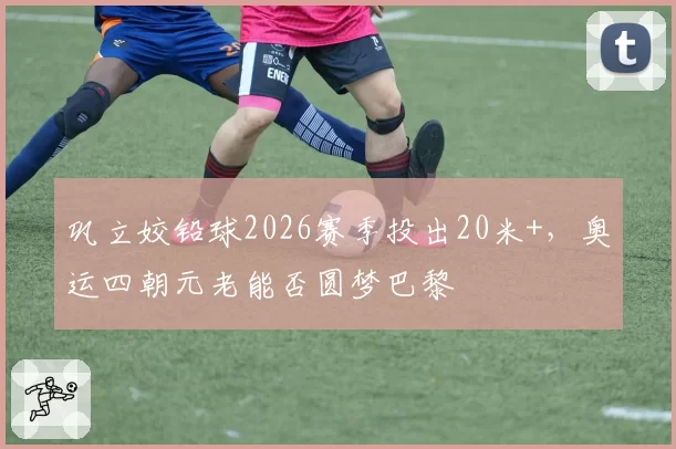 巩立姣铅球2026赛季投出20米+，奥运四朝元老能否圆梦巴黎