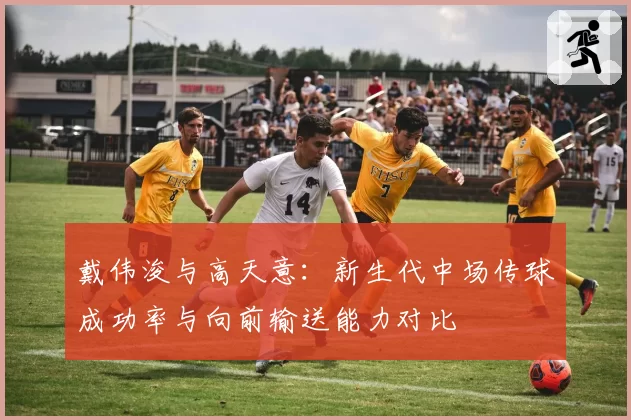 戴伟浚与高天意：新生代中场传球成功率与向前输送能力对比