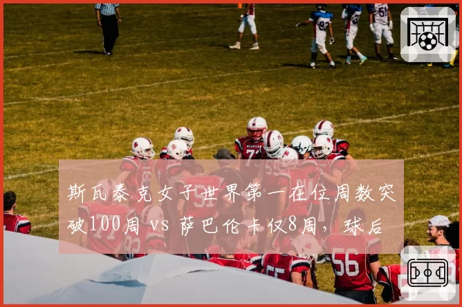 斯瓦泰克女子世界第一在位周数突破100周 vs 萨巴伦卡仅8周，球后统治力代际差距明显